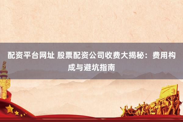 配资平台网址 股票配资公司收费大揭秘：费用构成与避坑指南