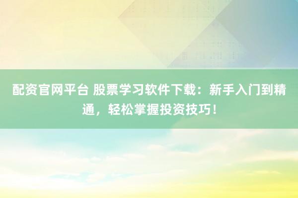 配资官网平台 股票学习软件下载：新手入门到精通，轻松掌握投资技巧！