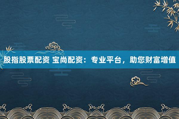股指股票配资 宝尚配资：专业平台，助您财富增值