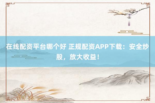 在线配资平台哪个好 正规配资APP下载：安全炒股，放大收益！
