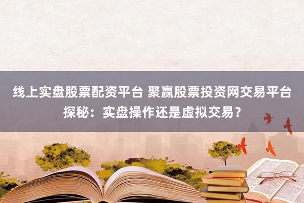 线上实盘股票配资平台 聚赢股票投资网交易平台探秘：实盘操作还是虚拟交易？