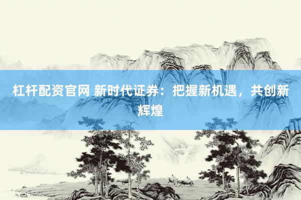杠杆配资官网 新时代证券：把握新机遇，共创新辉煌
