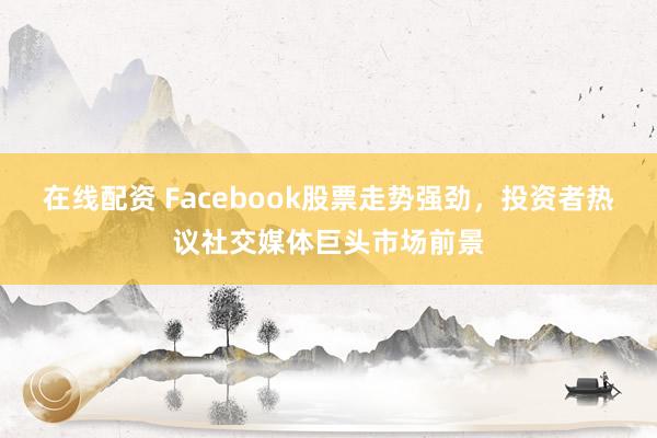 在线配资 Facebook股票走势强劲，投资者热议社交媒体巨头市场前景