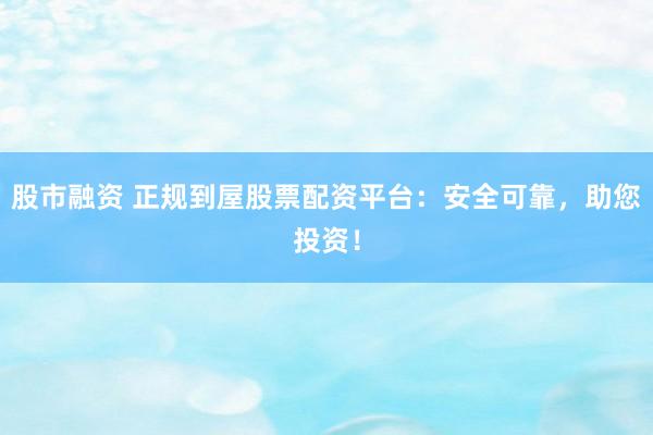 股市融资 正规到屋股票配资平台：安全可靠，助您投资！