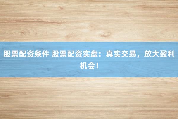 股票配资条件 股票配资实盘：真实交易，放大盈利机会！