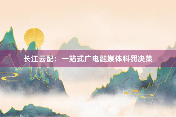 长江云配：一站式广电融媒体科罚决策