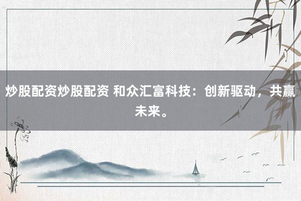 炒股配资炒股配资 和众汇富科技：创新驱动，共赢未来。