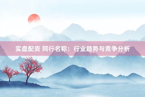 实盘配资 同行名称：行业趋势与竞争分析