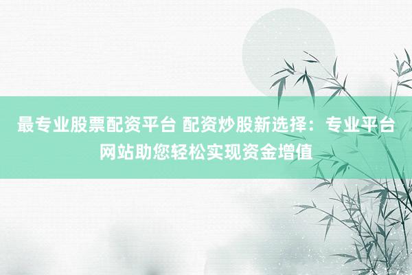 最专业股票配资平台 配资炒股新选择：专业平台网站助您轻松实现资金增值