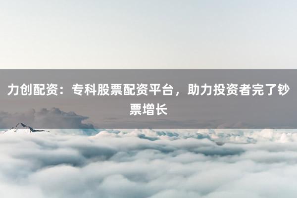 力创配资：专科股票配资平台，助力投资者完了钞票增长