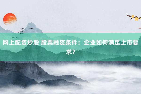 网上配资炒股 股票融资条件：企业如何满足上市要求？