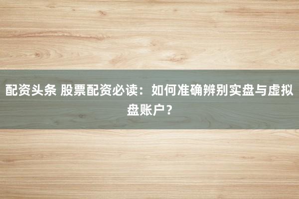 配资头条 股票配资必读：如何准确辨别实盘与虚拟盘账户？