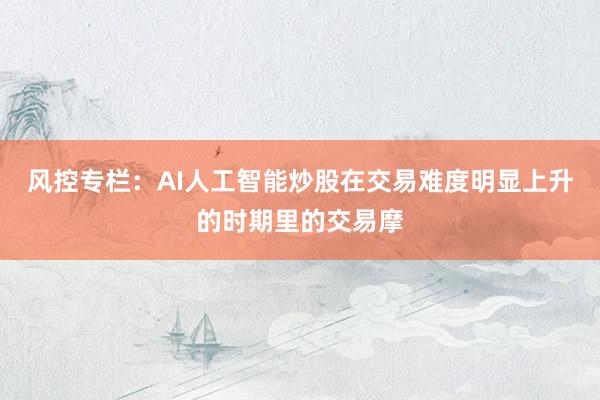 风控专栏：AI人工智能炒股在交易难度明显上升的时期里的交易摩