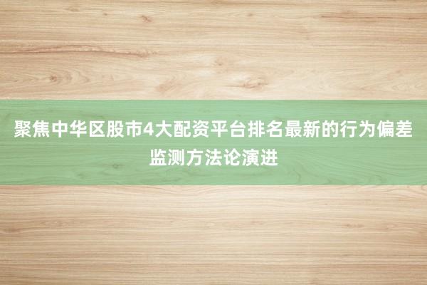 聚焦中华区股市4大配资平台排名最新的行为偏差监测方法论演进