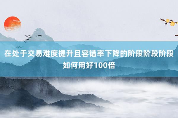 在处于交易难度提升且容错率下降的阶段阶段阶段如何用好100倍