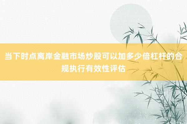 当下时点离岸金融市场炒股可以加多少倍杠杆的合规执行有效性评估