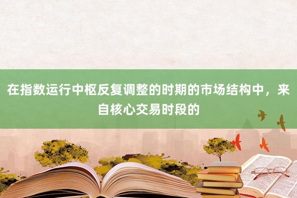 在指数运行中枢反复调整的时期的市场结构中，来自核心交易时段的