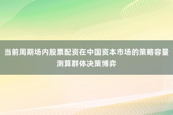 当前周期场内股票配资在中国资本市场的策略容量测算群体决策博弈