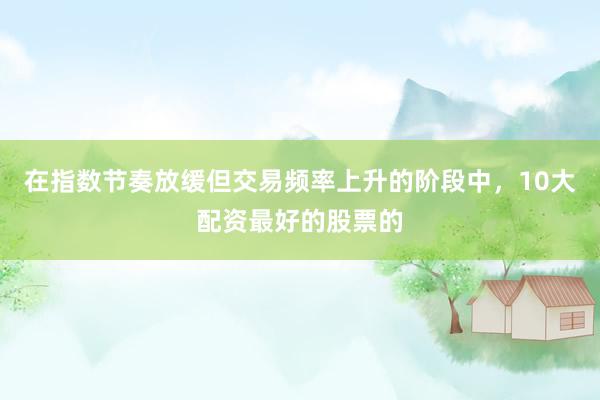 在指数节奏放缓但交易频率上升的阶段中，10大配资最好的股票的