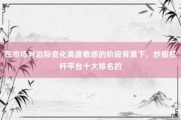 在市场对边际变化高度敏感的阶段背景下，炒股杠杆平台十大排名的