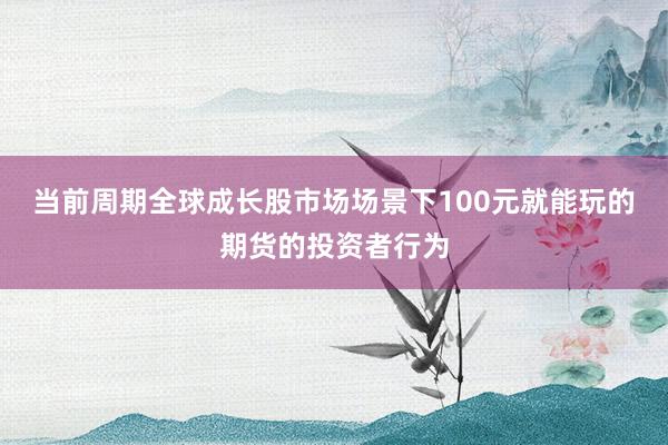 当前周期全球成长股市场场景下100元就能玩的期货的投资者行为
