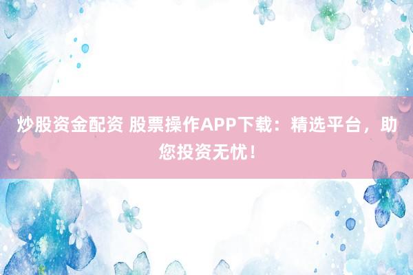 炒股资金配资 股票操作APP下载：精选平台，助您投资无忧！