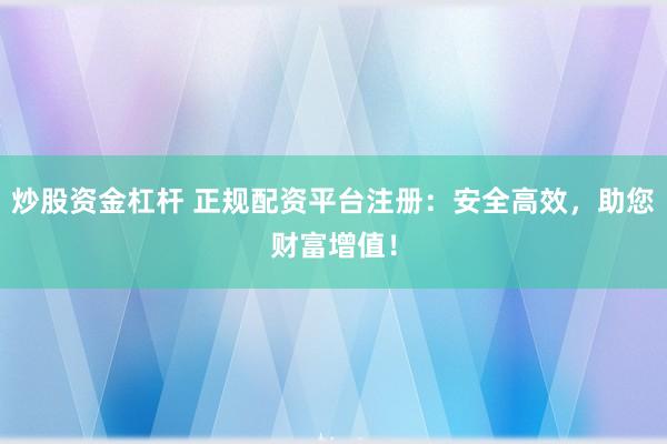 炒股资金杠杆 正规配资平台注册：安全高效，助您财富增值！