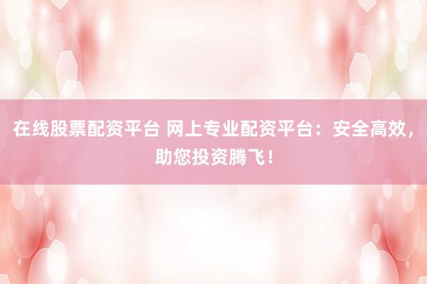 在线股票配资平台 网上专业配资平台：安全高效，助您投资腾飞！