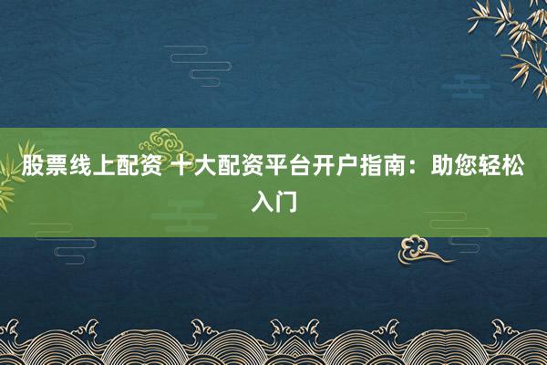 股票线上配资 十大配资平台开户指南：助您轻松入门
