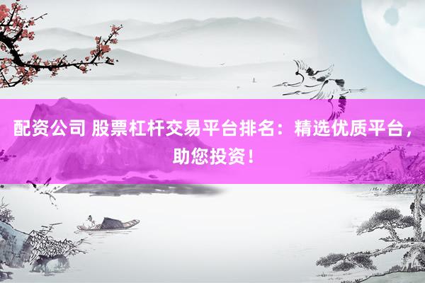 配资公司 股票杠杆交易平台排名：精选优质平台，助您投资！