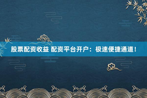 股票配资收益 配资平台开户：极速便捷通道！