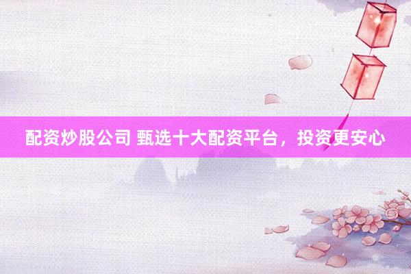 配资炒股公司 甄选十大配资平台，投资更安心