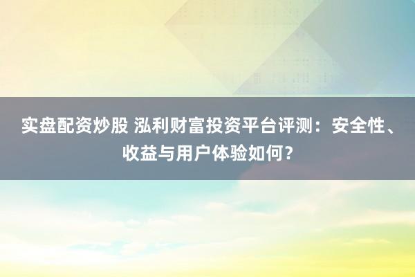 实盘配资炒股 泓利财富投资平台评测：安全性、收益与用户体验如何？