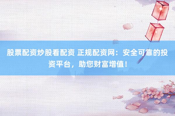 股票配资炒股看配资 正规配资网：安全可靠的投资平台，助您财富增值！