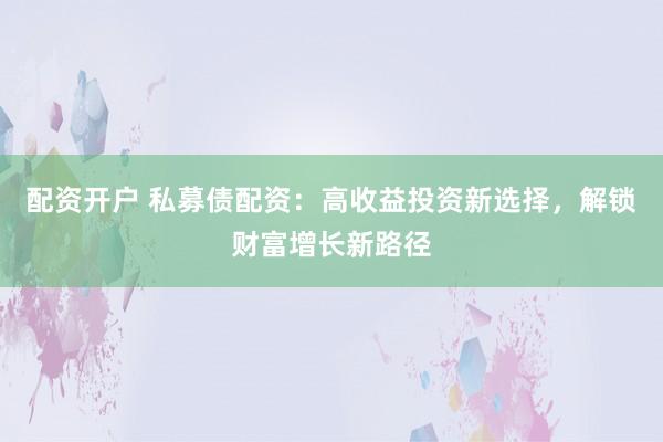 配资开户 私募债配资：高收益投资新选择，解锁财富增长新路径