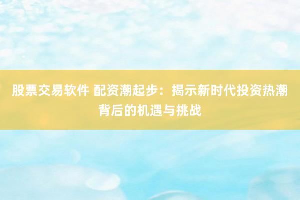股票交易软件 配资潮起步：揭示新时代投资热潮背后的机遇与挑战