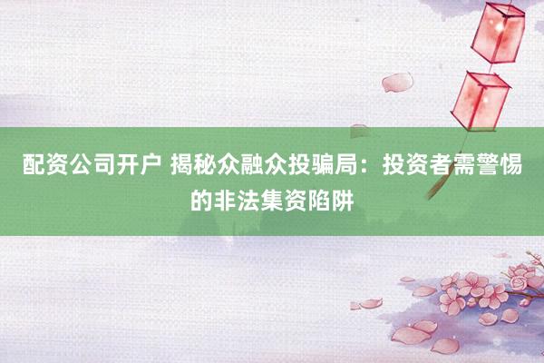 配资公司开户 揭秘众融众投骗局：投资者需警惕的非法集资陷阱