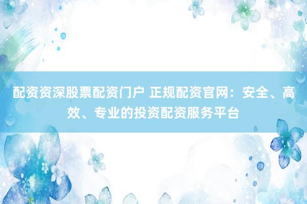 配资资深股票配资门户 正规配资官网：安全、高效、专业的投资配资服务平台