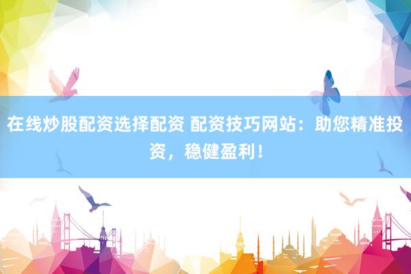 在线炒股配资选择配资 配资技巧网站：助您精准投资，稳健盈利！