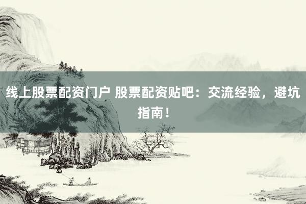 线上股票配资门户 股票配资贴吧：交流经验，避坑指南！