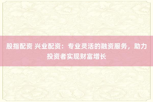 股指配资 兴业配资：专业灵活的融资服务，助力投资者实现财富增长