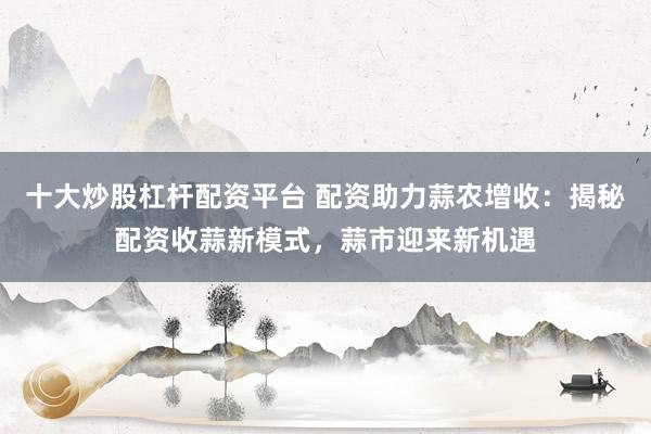 十大炒股杠杆配资平台 配资助力蒜农增收：揭秘配资收蒜新模式，蒜市迎来新机遇