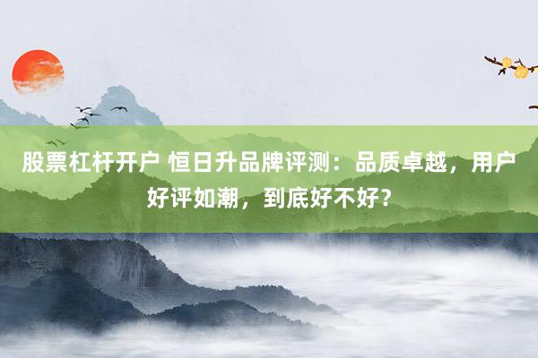 股票杠杆开户 恒日升品牌评测：品质卓越，用户好评如潮，到底好不好？