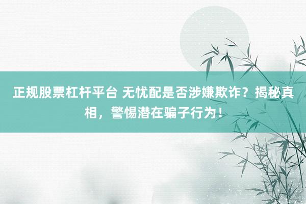 正规股票杠杆平台 无忧配是否涉嫌欺诈？揭秘真相，警惕潜在骗子行为！