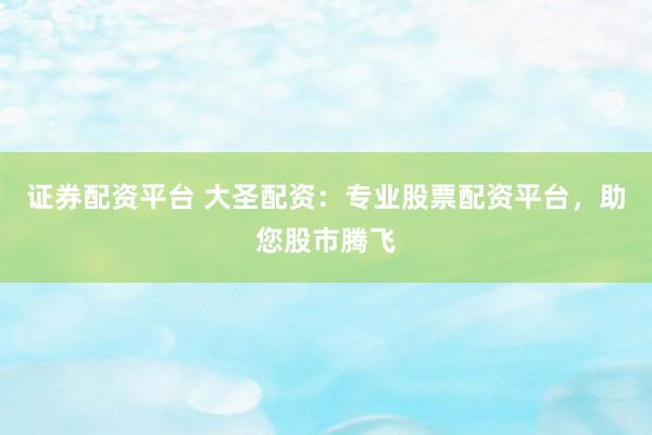 证券配资平台 大圣配资：专业股票配资平台，助您股市腾飞