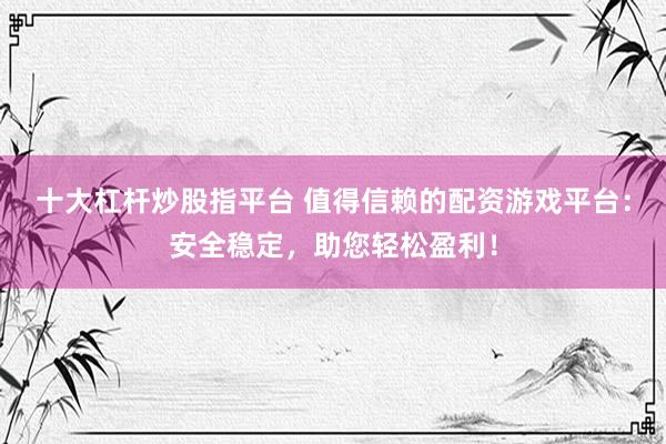 十大杠杆炒股指平台 值得信赖的配资游戏平台：安全稳定，助您轻松盈利！