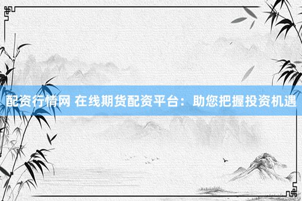 配资行情网 在线期货配资平台：助您把握投资机遇