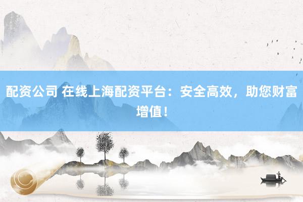 配资公司 在线上海配资平台：安全高效，助您财富增值！