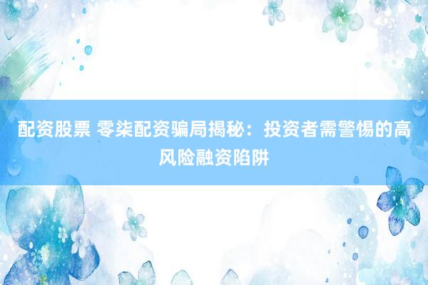 配资股票 零柒配资骗局揭秘：投资者需警惕的高风险融资陷阱