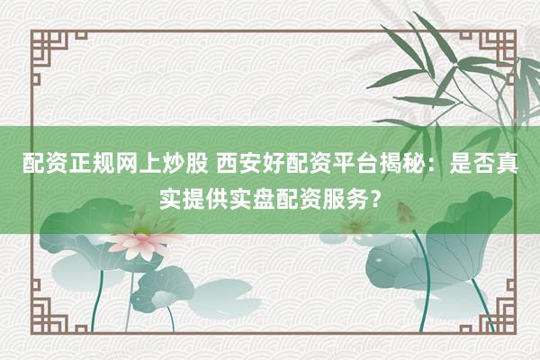 配资正规网上炒股 西安好配资平台揭秘：是否真实提供实盘配资服务？